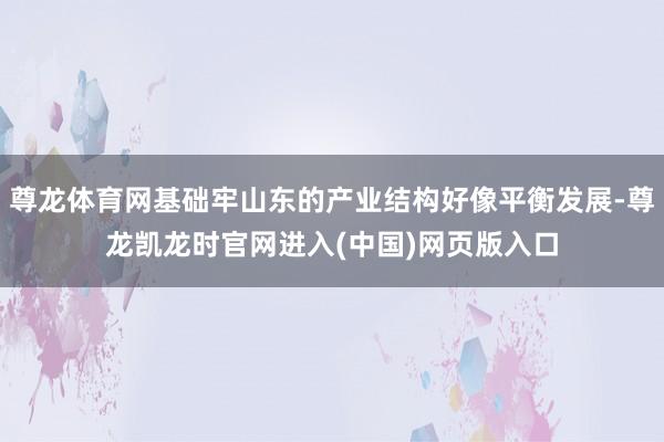 尊龙体育网基础牢山东的产业结构好像平衡发展-尊龙凯龙时官网进入(中国)网页版入口