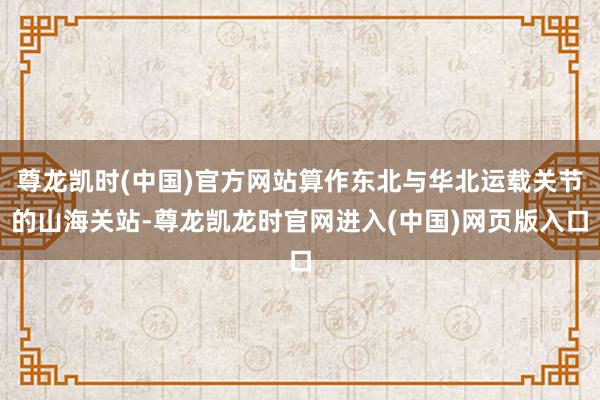 尊龙凯时(中国)官方网站算作东北与华北运载关节的山海关站-尊龙凯龙时官网进入(中国)网页版入口