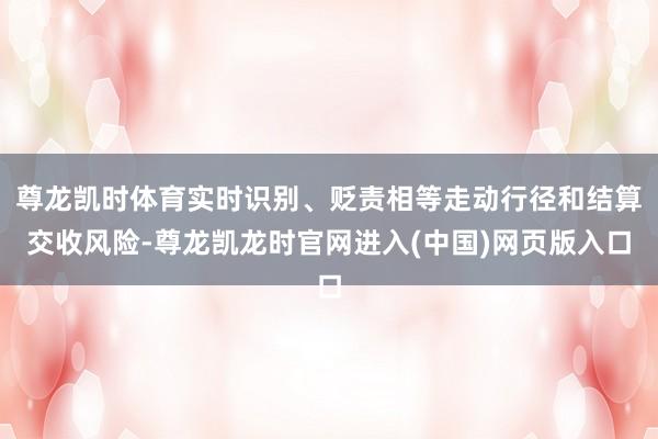 尊龙凯时体育实时识别、贬责相等走动行径和结算交收风险-尊龙凯龙时官网进入(中国)网页版入口