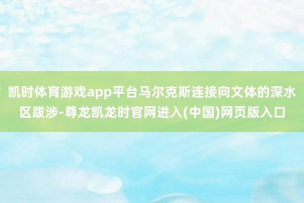 凯时体育游戏app平台马尔克斯连接向文体的深水区跋涉-尊龙凯龙时官网进入(中国)网页版入口