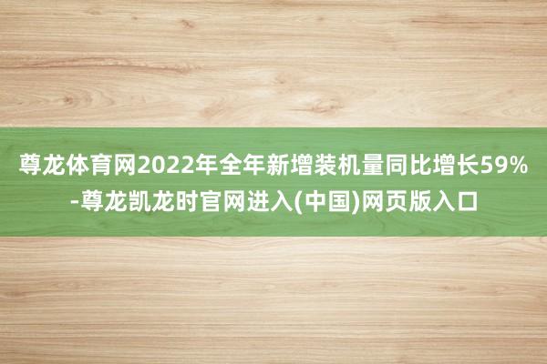 尊龙体育网2022年全年新增装机量同比增长59%-尊龙凯龙时官网进入(中国)网页版入口