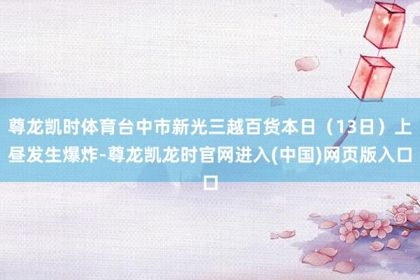 尊龙凯时体育台中市新光三越百货本日(13日)上昼发生爆炸-尊龙凯龙时官网进入(中国)网页版入口
