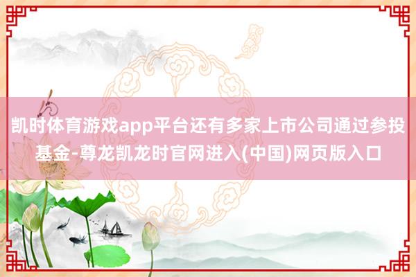 凯时体育游戏app平台还有多家上市公司通过参投基金-尊龙凯龙时官网进入(中国)网页版入口