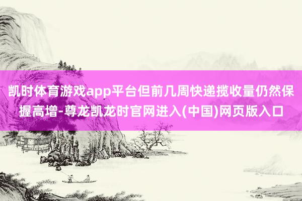 凯时体育游戏app平台但前几周快递揽收量仍然保握高增-尊龙凯龙时官网进入(中国)网页版入口