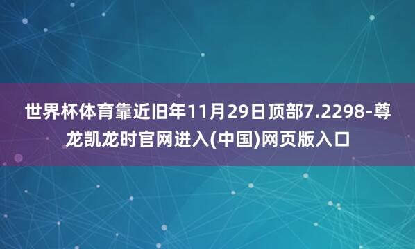 世界杯体育靠近旧年11月29日顶部7.2298-尊龙凯龙时官网进入(中国)网页版入口