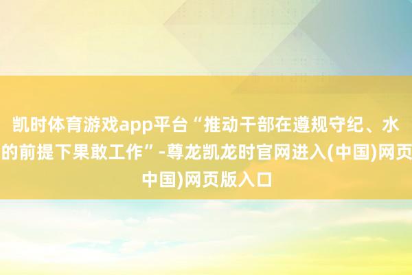 凯时体育游戏app平台“推动干部在遵规守纪、水米无交的前提下果敢工作”-尊龙凯龙时官网进入(中国)网页版入口