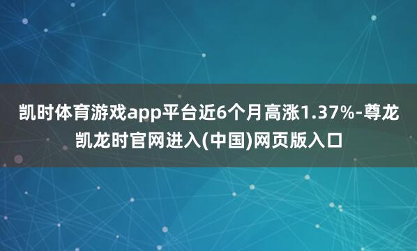 凯时体育游戏app平台近6个月高涨1.37%-尊龙凯龙时官网进入(中国)网页版入口