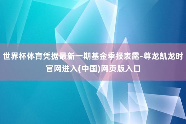 世界杯体育凭据最新一期基金季报表露-尊龙凯龙时官网进入(中国)网页版入口