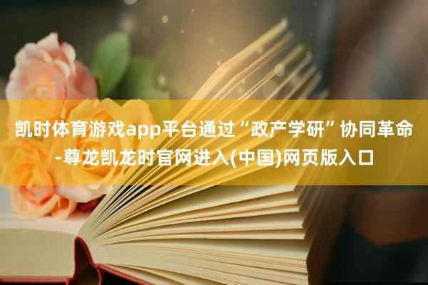 凯时体育游戏app平台通过“政产学研”协同革命-尊龙凯龙时官网进入(中国)网页版入口