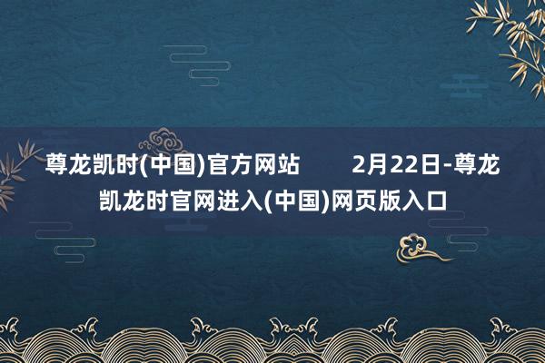 尊龙凯时(中国)官方网站        2月22日-尊龙凯龙时官网进入(中国)网页版入口
