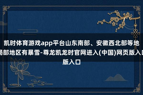 凯时体育游戏app平台山东南部、安徽西北部等地局部地区有暴雪-尊龙凯龙时官网进入(中国)网页版入口