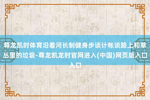 尊龙凯时体育沿着河长制健身步谈计帐谈路上和草丛里的垃圾-尊龙凯龙时官网进入(中国)网页版入口