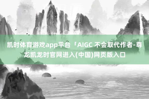 凯时体育游戏app平台「AIGC 不会取代作者-尊龙凯龙时官网进入(中国)网页版入口