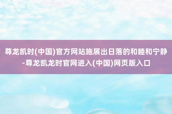 尊龙凯时(中国)官方网站施展出日落的和睦和宁静-尊龙凯龙时官网进入(中国)网页版入口