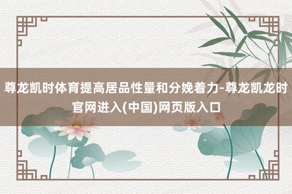 尊龙凯时体育提高居品性量和分娩着力-尊龙凯龙时官网进入(中国)网页版入口
