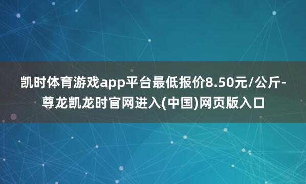 凯时体育游戏app平台最低报价8.50元/公斤-尊龙凯龙时官网进入(中国)网页版入口