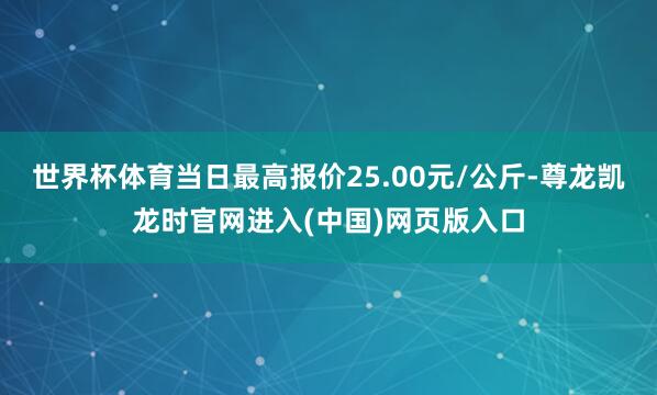 世界杯体育当日最高报价25.00元/公斤-尊龙凯龙时官网进入(中国)网页版入口