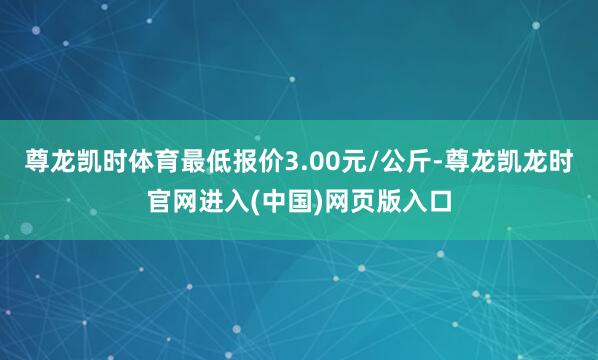 尊龙凯时体育最低报价3.00元/公斤-尊龙凯龙时官网进入(中国)网页版入口