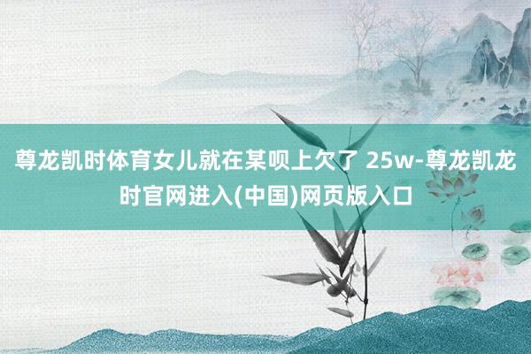 尊龙凯时体育女儿就在某呗上欠了 25w-尊龙凯龙时官网进入(中国)网页版入口