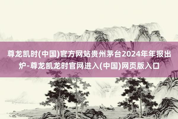 尊龙凯时(中国)官方网站贵州茅台2024年年报出炉-尊龙凯龙时官网进入(中国)网页版入口