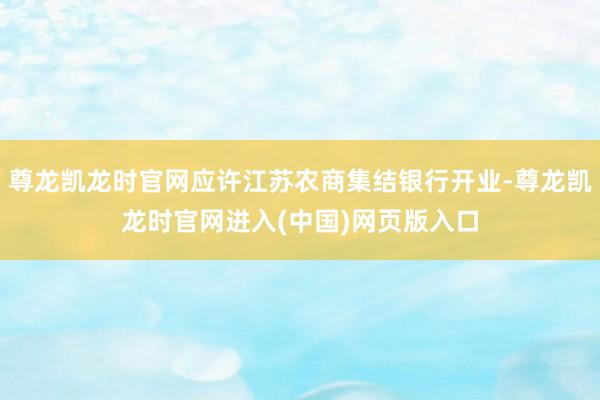 尊龙凯龙时官网应许江苏农商集结银行开业-尊龙凯龙时官网进入(中国)网页版入口