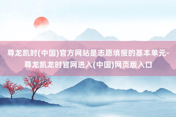 尊龙凯时(中国)官方网站是志愿填报的基本单元-尊龙凯龙时官网进入(中国)网页版入口