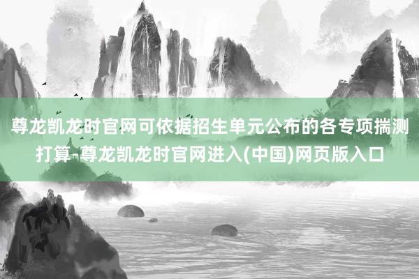 尊龙凯龙时官网可依据招生单元公布的各专项揣测打算-尊龙凯龙时官网进入(中国)网页版入口