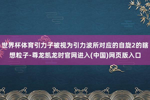 世界杯体育引力子被视为引力波所对应的自旋2的瞎想粒子-尊龙凯龙时官网进入(中国)网页版入口