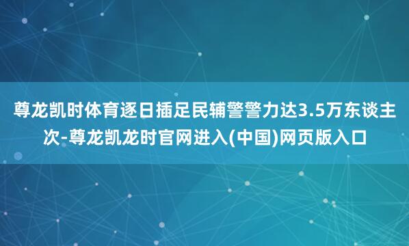 尊龙凯时体育逐日插足民辅警警力达3.5万东谈主次-尊龙凯龙时官网进入(中国)网页版入口