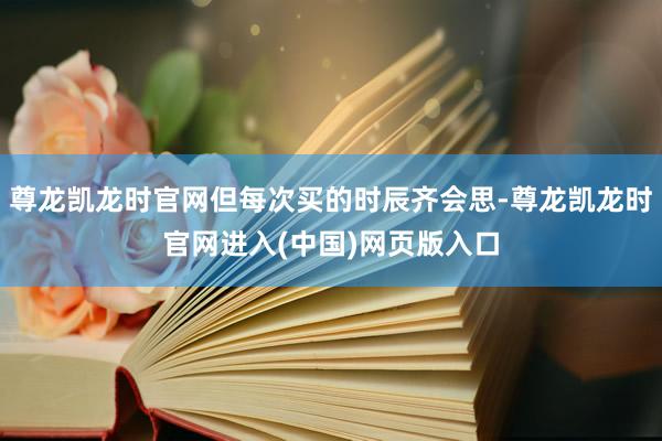 尊龙凯龙时官网但每次买的时辰齐会思-尊龙凯龙时官网进入(中国)网页版入口