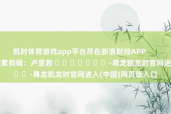 凯时体育游戏app平台尽在新浪财经APP            						拖累剪辑：卢昱君 							-尊龙凯龙时官网进入(中国)网页版入口