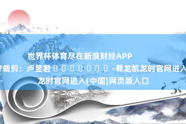 世界杯体育尽在新浪财经APP            						职守裁剪：卢昱君 							-尊龙凯龙时官网进入(中国)网页版入口