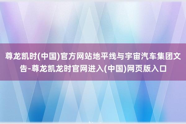 尊龙凯时(中国)官方网站地平线与宇宙汽车集团文告-尊龙凯龙时官网进入(中国)网页版入口