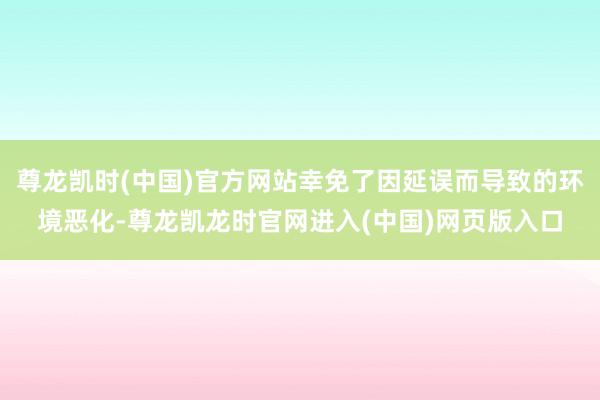 尊龙凯时(中国)官方网站幸免了因延误而导致的环境恶化-尊龙凯龙时官网进入(中国)网页版入口