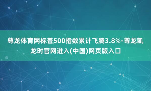 尊龙体育网标普500指数累计飞腾3.8%-尊龙凯龙时官网进入(中国)网页版入口