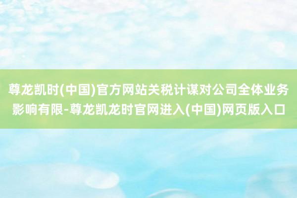 尊龙凯时(中国)官方网站关税计谋对公司全体业务影响有限-尊龙凯龙时官网进入(中国)网页版入口