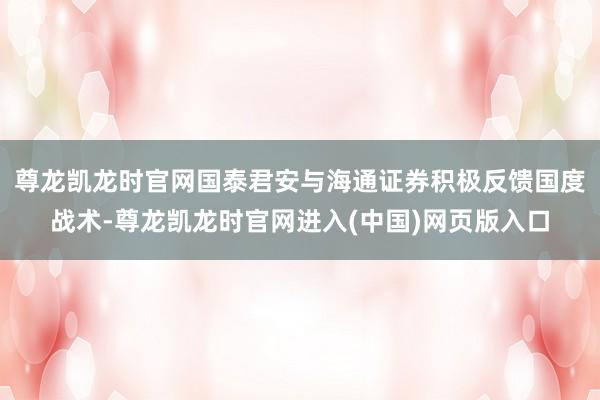 尊龙凯龙时官网国泰君安与海通证券积极反馈国度战术-尊龙凯龙时官网进入(中国)网页版入口