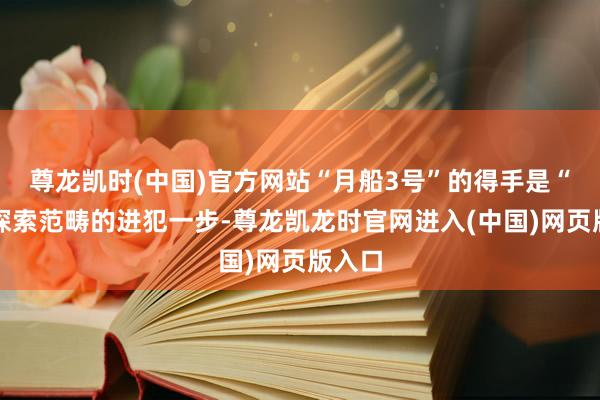尊龙凯时(中国)官方网站“月船3号”的得手是“天外探索范畴的进犯一步-尊龙凯龙时官网进入(中国)网页版入口