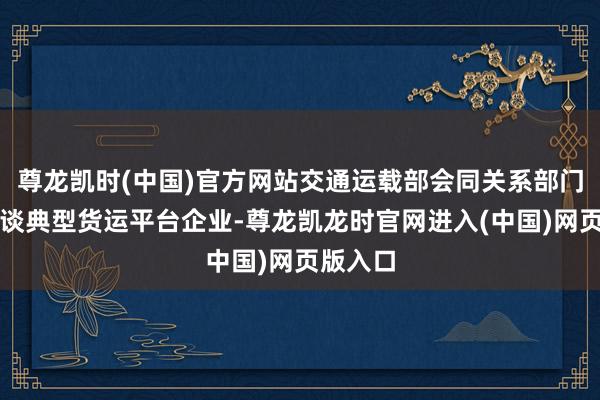 尊龙凯时(中国)官方网站交通运载部会同关系部门屡次约谈典型货运平台企业-尊龙凯龙时官网进入(中国)网页版入口