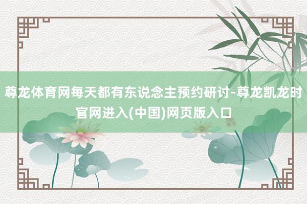 尊龙体育网每天都有东说念主预约研讨-尊龙凯龙时官网进入(中国)网页版入口