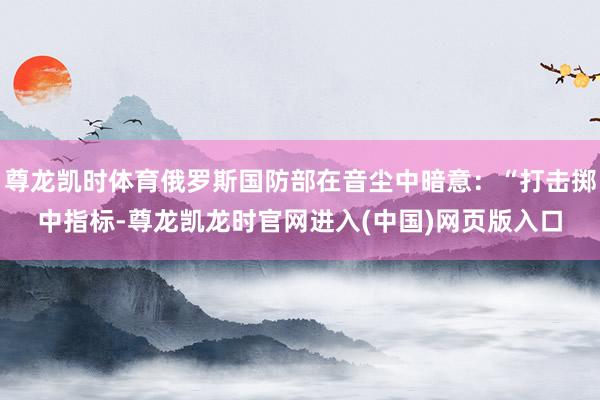 尊龙凯时体育俄罗斯国防部在音尘中暗意：“打击掷中指标-尊龙凯龙时官网进入(中国)网页版入口