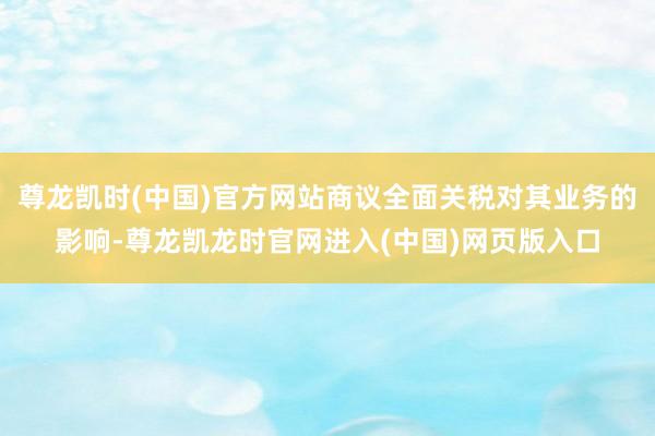 尊龙凯时(中国)官方网站商议全面关税对其业务的影响-尊龙凯龙时官网进入(中国)网页版入口