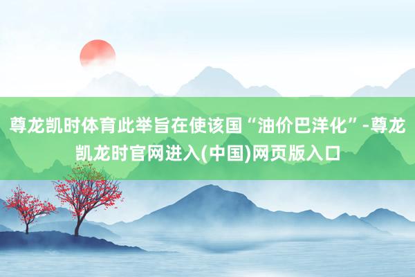 尊龙凯时体育此举旨在使该国“油价巴洋化”-尊龙凯龙时官网进入(中国)网页版入口
