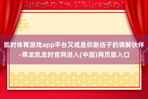 凯时体育游戏app平台又或是你新结子的调解伙伴-尊龙凯龙时官网进入(中国)网页版入口