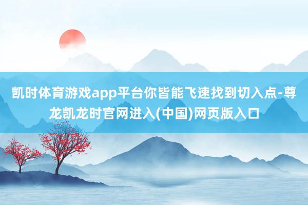 凯时体育游戏app平台你皆能飞速找到切入点-尊龙凯龙时官网进入(中国)网页版入口
