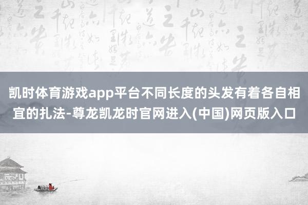 凯时体育游戏app平台不同长度的头发有着各自相宜的扎法-尊龙凯龙时官网进入(中国)网页版入口