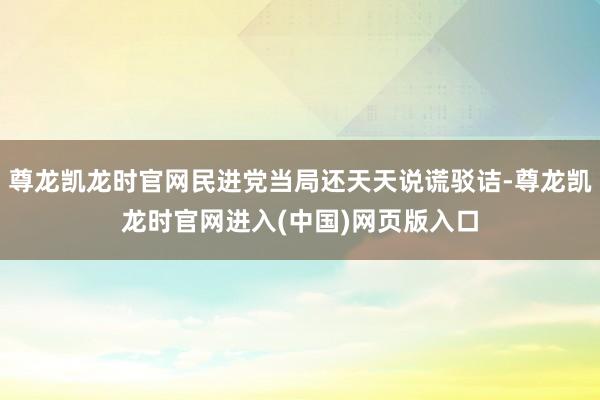 尊龙凯龙时官网民进党当局还天天说谎驳诘-尊龙凯龙时官网进入(中国)网页版入口