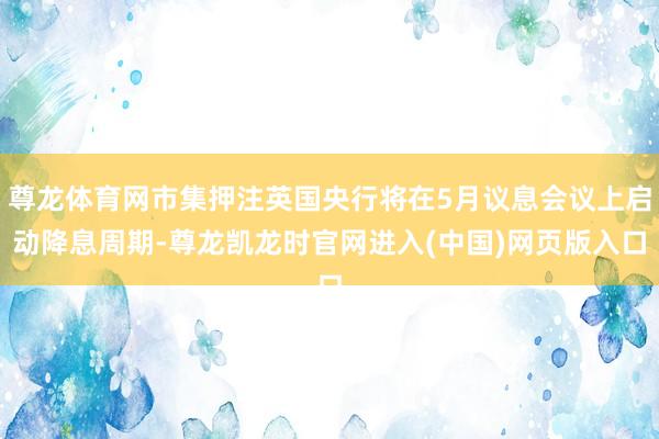 尊龙体育网市集押注英国央行将在5月议息会议上启动降息周期-尊龙凯龙时官网进入(中国)网页版入口