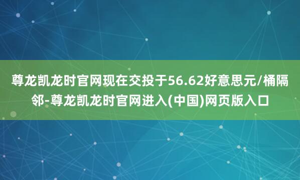 尊龙凯龙时官网现在交投于56.62好意思元/桶隔邻-尊龙凯龙时官网进入(中国)网页版入口