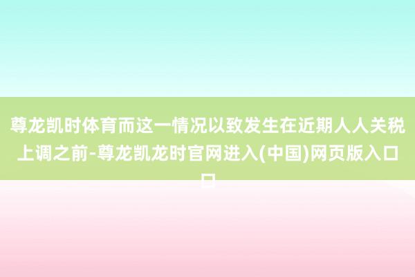 尊龙凯时体育而这一情况以致发生在近期人人关税上调之前-尊龙凯龙时官网进入(中国)网页版入口